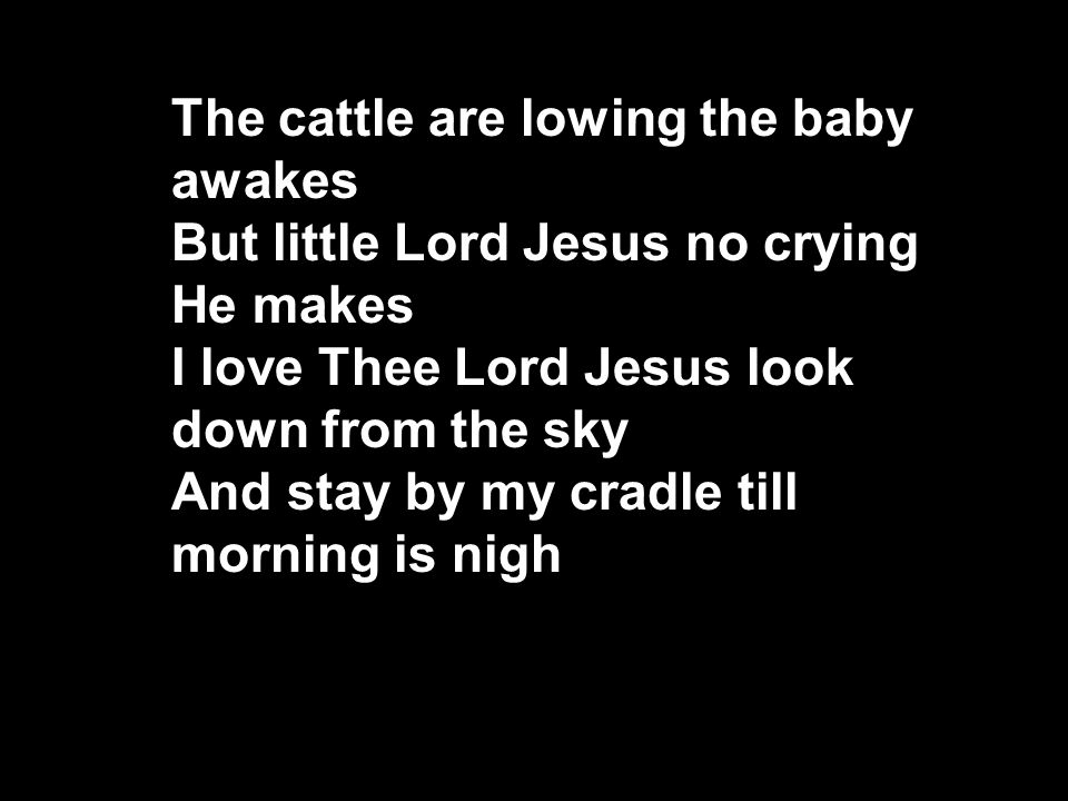 The cattle are lowing the baby awakes But little Lord Jesus no crying He makes I love Thee Lord Jesus look down from the sky And stay by my cradle till morning is nigh