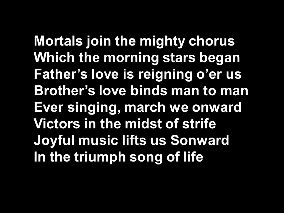 Mortals join the mighty chorus Which the morning stars began Father’s love is reigning o’er us Brother’s love binds man to man Ever singing, march we onward Victors in the midst of strife Joyful music lifts us Sonward In the triumph song of life