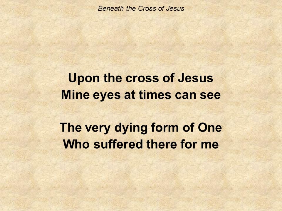 Beneath the Cross of Jesus Upon the cross of Jesus Mine eyes at times can see The very dying form of One Who suffered there for me