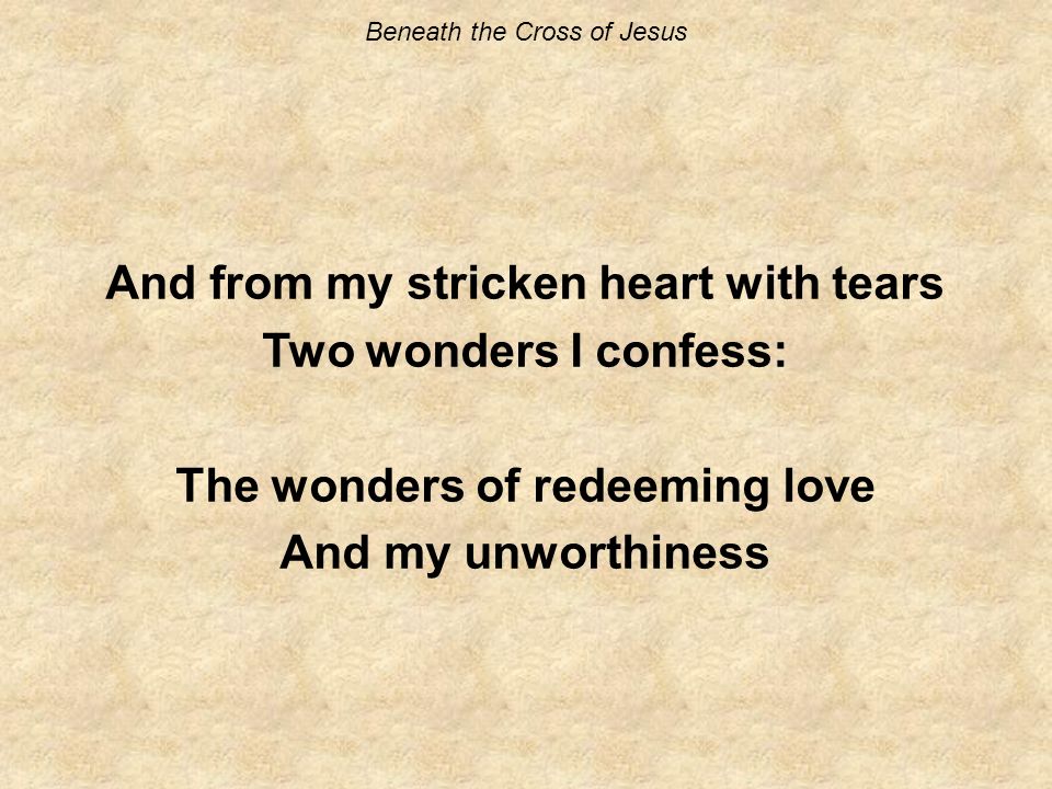 Beneath the Cross of Jesus And from my stricken heart with tears Two wonders I confess: The wonders of redeeming love And my unworthiness