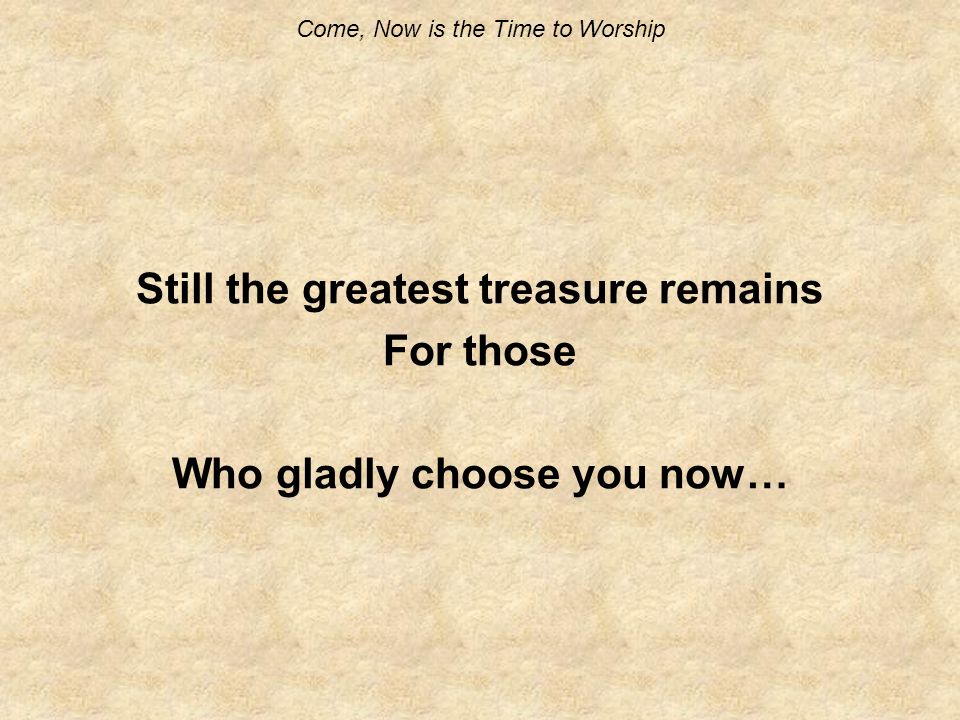 Come, Now is the Time to Worship Still the greatest treasure remains For those Who gladly choose you now…