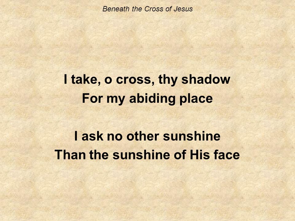 Beneath the Cross of Jesus I take, o cross, thy shadow For my abiding place I ask no other sunshine Than the sunshine of His face