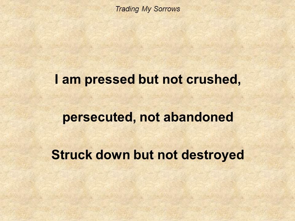 Trading My Sorrows I am pressed but not crushed, persecuted, not abandoned Struck down but not destroyed