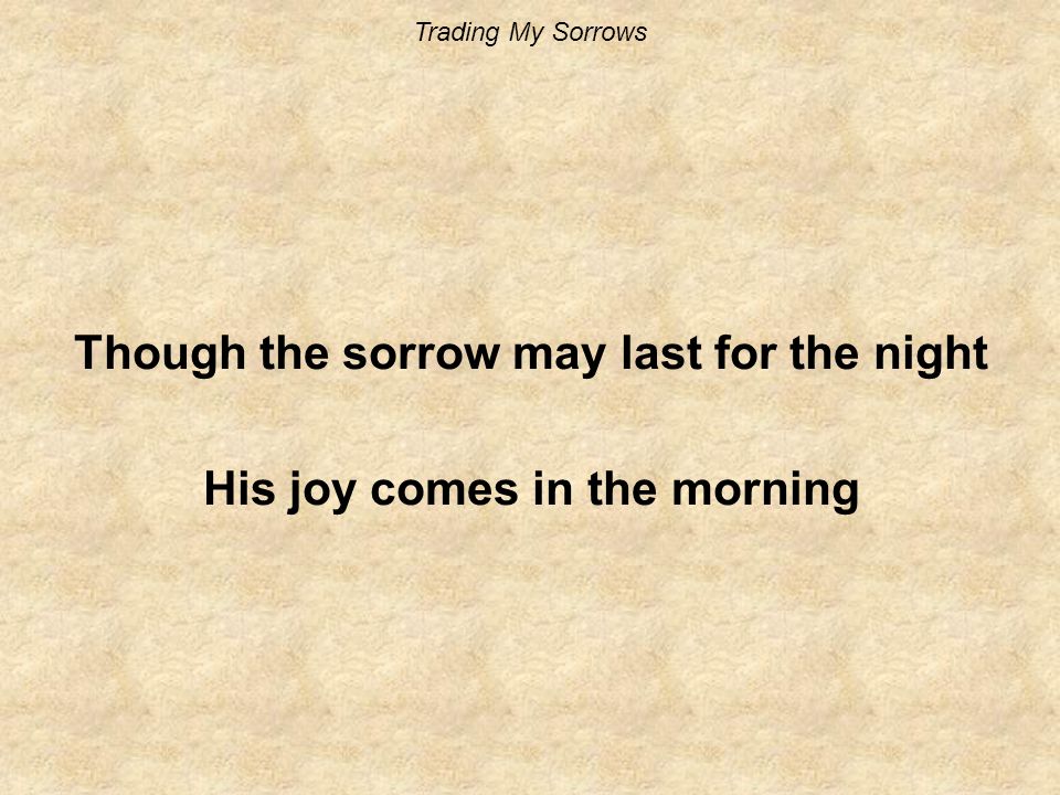 Trading My Sorrows Though the sorrow may last for the night His joy comes in the morning
