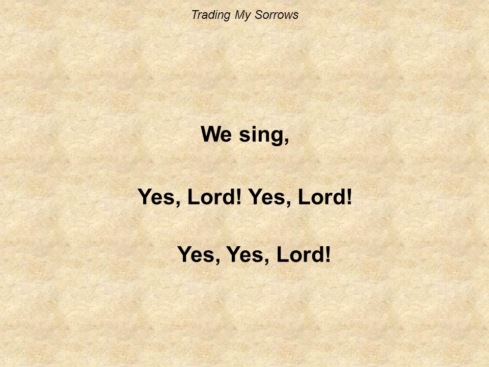 Trading My Sorrows We sing, Yes, Lord! Yes, Yes, Lord!