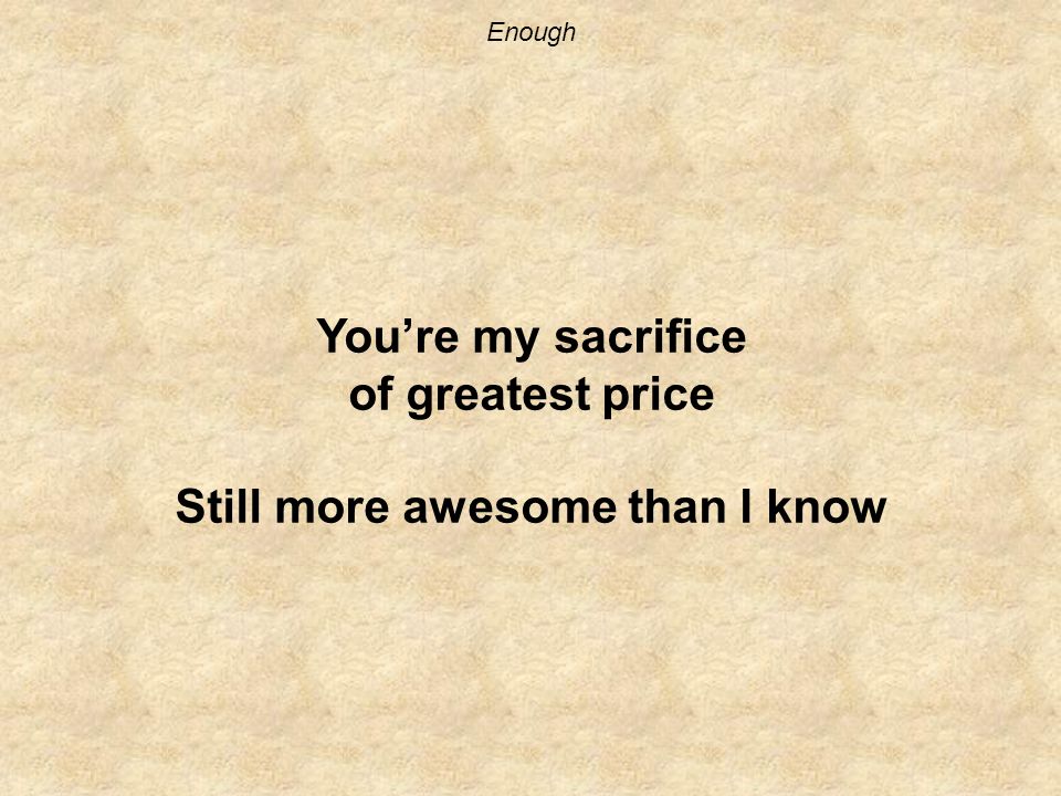 Enough You’re my sacrifice of greatest price Still more awesome than I know