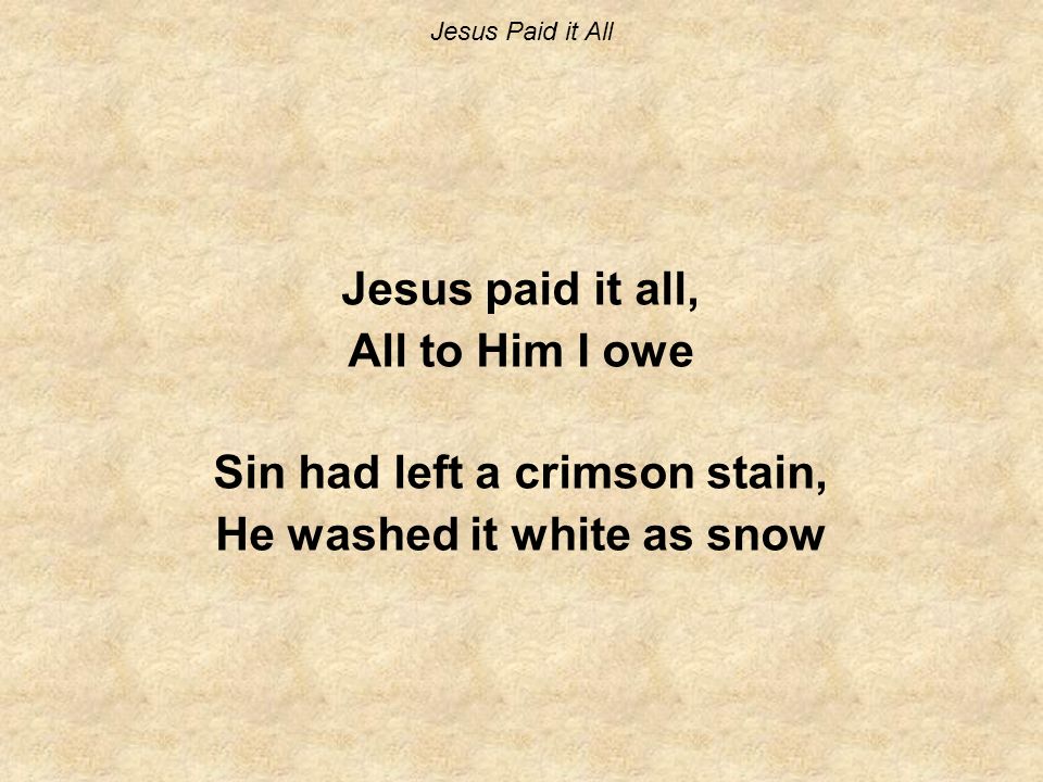 Jesus Paid it All Jesus paid it all, All to Him I owe Sin had left a crimson stain, He washed it white as snow