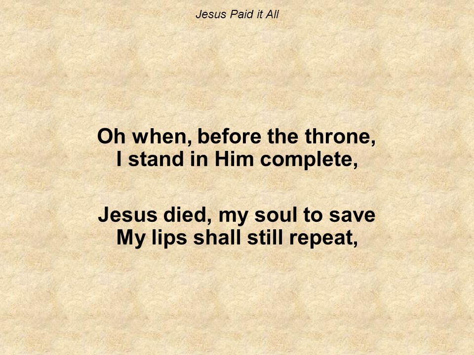 Jesus Paid it All Oh when, before the throne, I stand in Him complete, Jesus died, my soul to save My lips shall still repeat,