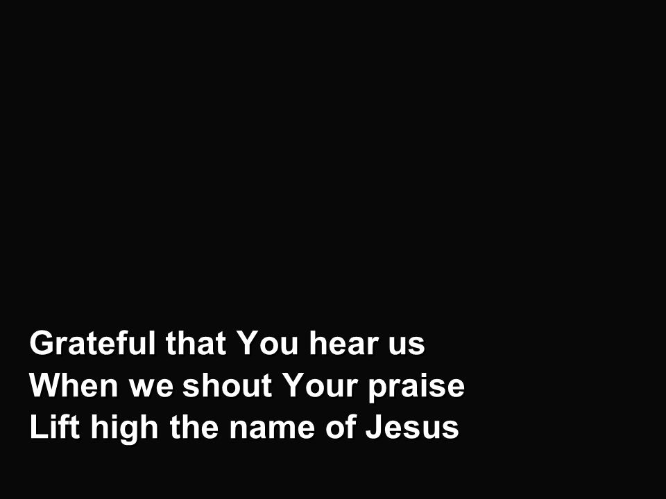 Chorus - b Grateful that You hear us When we shout Your praise Lift high the name of Jesus Grateful that You hear us When we shout Your praise Lift high the name of Jesus