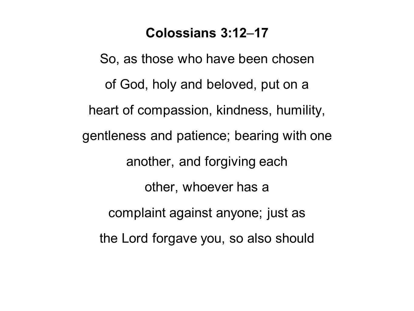 Colossians 3:12–17 So, as those who have been chosen of God, holy and beloved, put on a heart of compassion, kindness, humility, gentleness and patience; bearing with one another, and forgiving each other, whoever has a complaint against anyone; just as the Lord forgave you, so also should