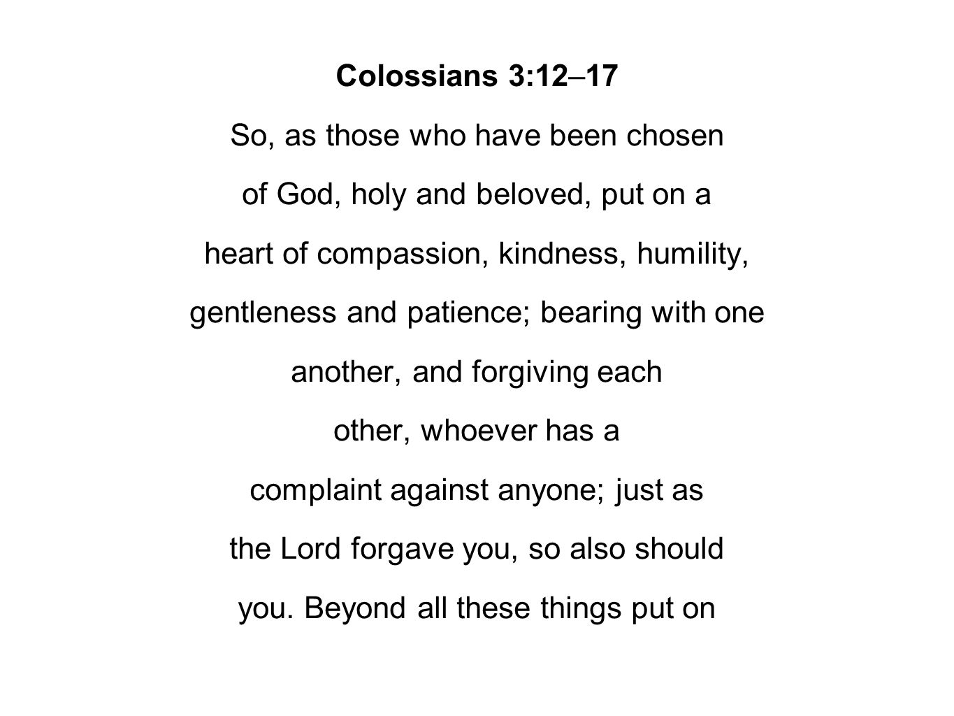 Colossians 3:12–17 So, as those who have been chosen of God, holy and beloved, put on a heart of compassion, kindness, humility, gentleness and patience; bearing with one another, and forgiving each other, whoever has a complaint against anyone; just as the Lord forgave you, so also should you.