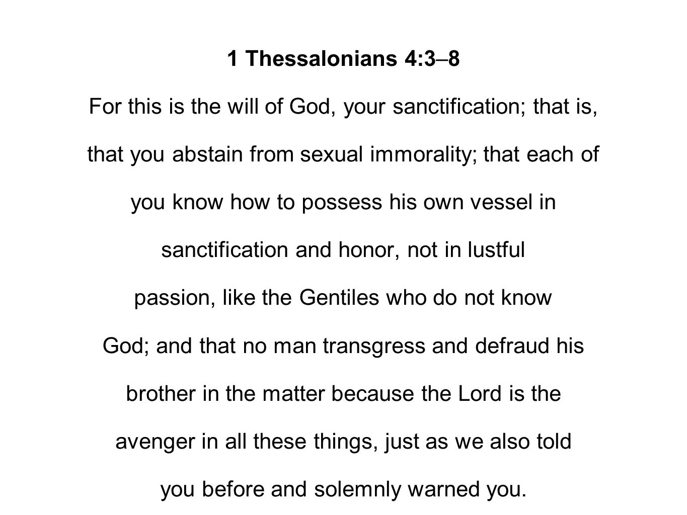 1 Thessalonians 4:3–8 For this is the will of God, your sanctification; that is, that you abstain from sexual immorality; that each of you know how to possess his own vessel in sanctification and honor, not in lustful passion, like the Gentiles who do not know God; and that no man transgress and defraud his brother in the matter because the Lord is the avenger in all these things, just as we also told you before and solemnly warned you.