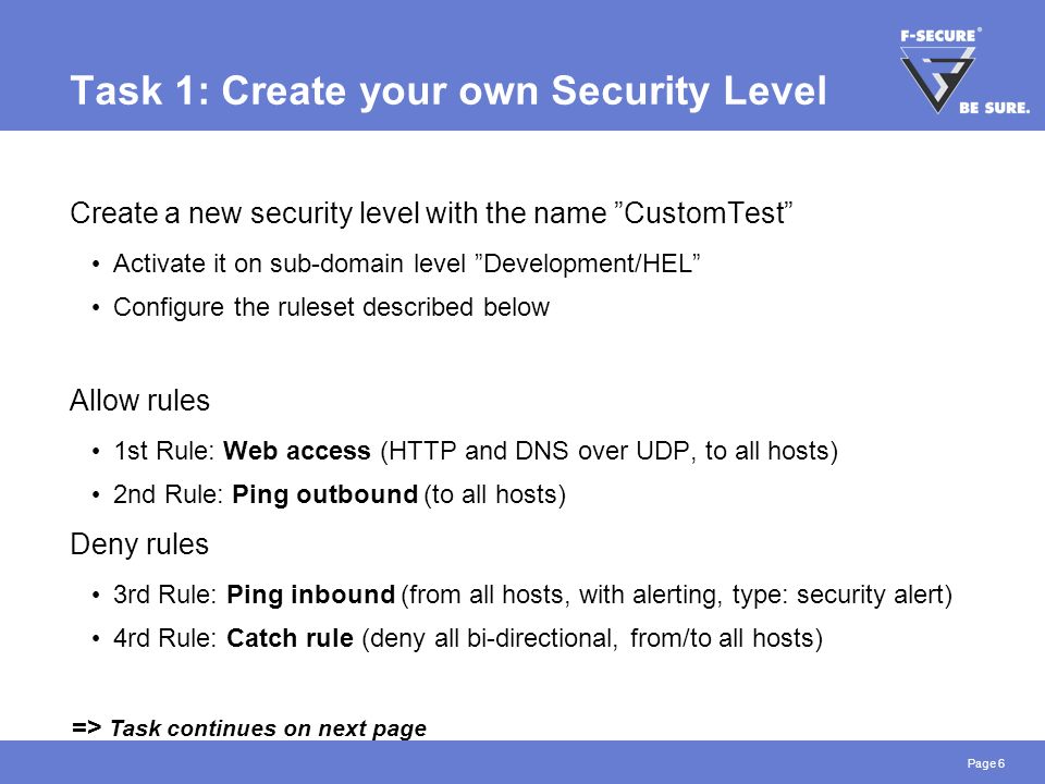 Page 6 Task 1: Create your own Security Level Create a new security level with the name CustomTest Activate it on sub-domain level Development/HEL Configure the ruleset described below Allow rules 1st Rule: Web access (HTTP and DNS over UDP, to all hosts) 2nd Rule: Ping outbound (to all hosts) Deny rules 3rd Rule: Ping inbound (from all hosts, with alerting, type: security alert) 4rd Rule: Catch rule (deny all bi-directional, from/to all hosts) => Task continues on next page