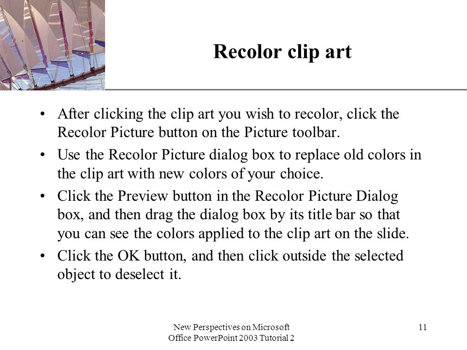 XP New Perspectives on Microsoft Office PowerPoint 2003 Tutorial 2 11 Recolor clip art After clicking the clip art you wish to recolor, click the Recolor Picture button on the Picture toolbar.