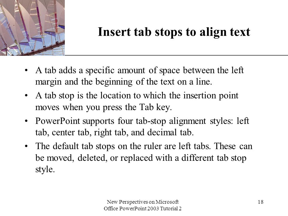 XP New Perspectives on Microsoft Office PowerPoint 2003 Tutorial 2 18 Insert tab stops to align text A tab adds a specific amount of space between the left margin and the beginning of the text on a line.