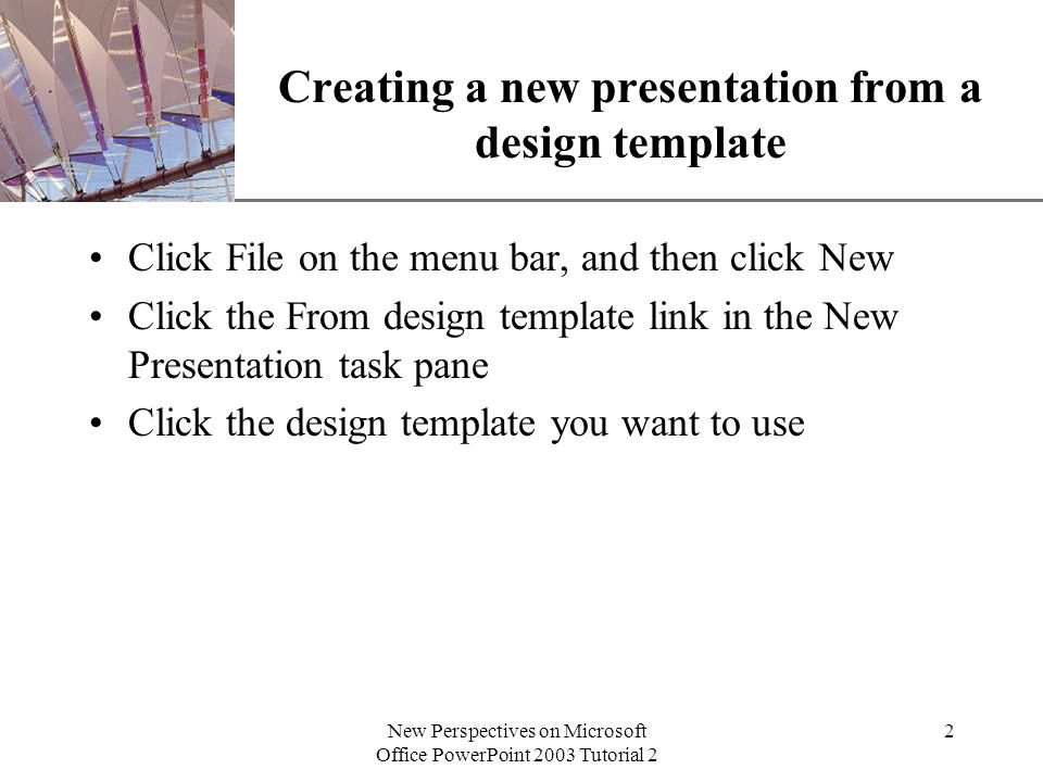 XP New Perspectives on Microsoft Office PowerPoint 2003 Tutorial 2 2 Creating a new presentation from a design template Click File on the menu bar, and then click New Click the From design template link in the New Presentation task pane Click the design template you want to use