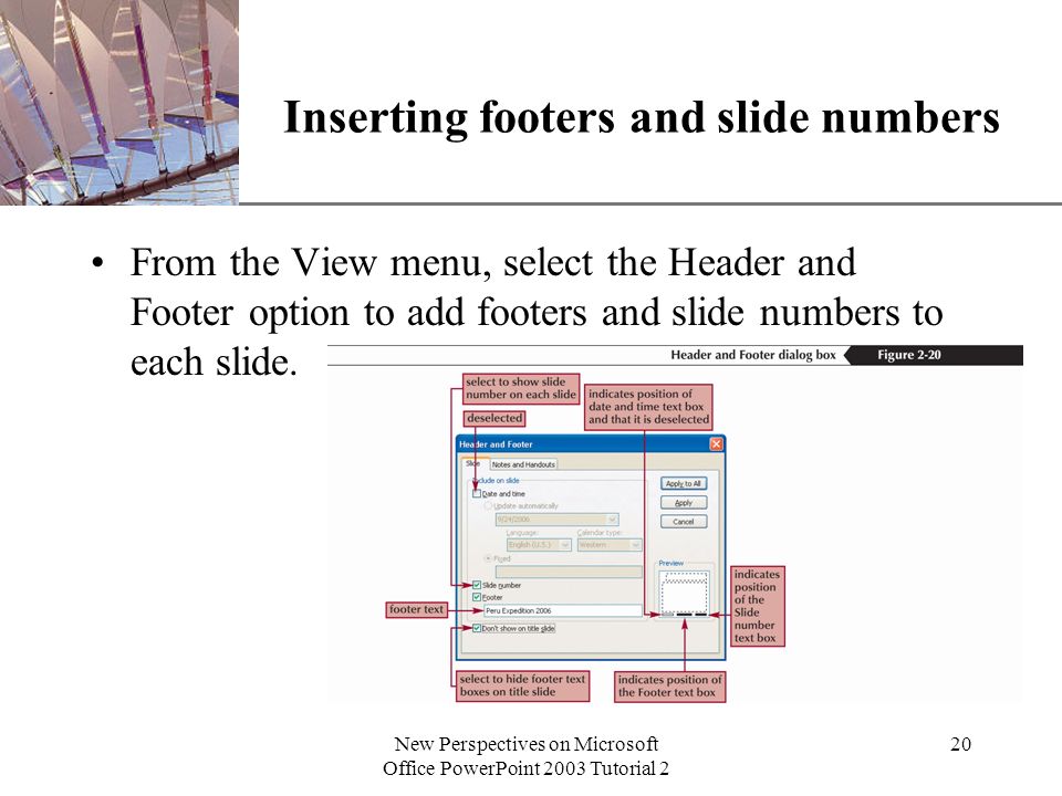 XP New Perspectives on Microsoft Office PowerPoint 2003 Tutorial 2 20 Inserting footers and slide numbers From the View menu, select the Header and Footer option to add footers and slide numbers to each slide.