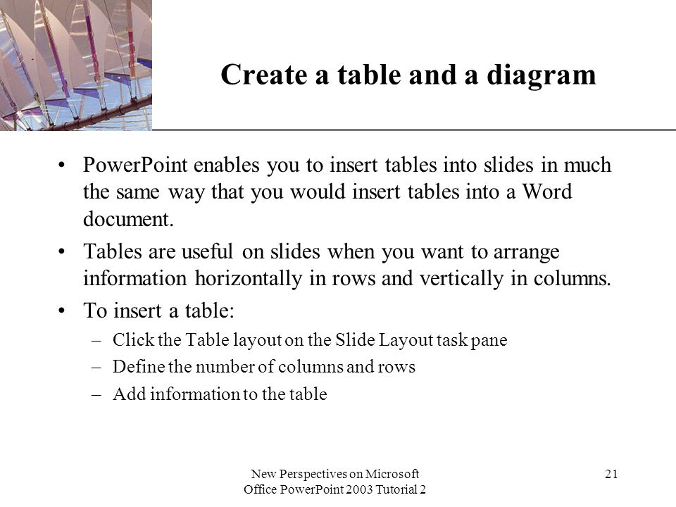 XP New Perspectives on Microsoft Office PowerPoint 2003 Tutorial 2 21 Create a table and a diagram PowerPoint enables you to insert tables into slides in much the same way that you would insert tables into a Word document.