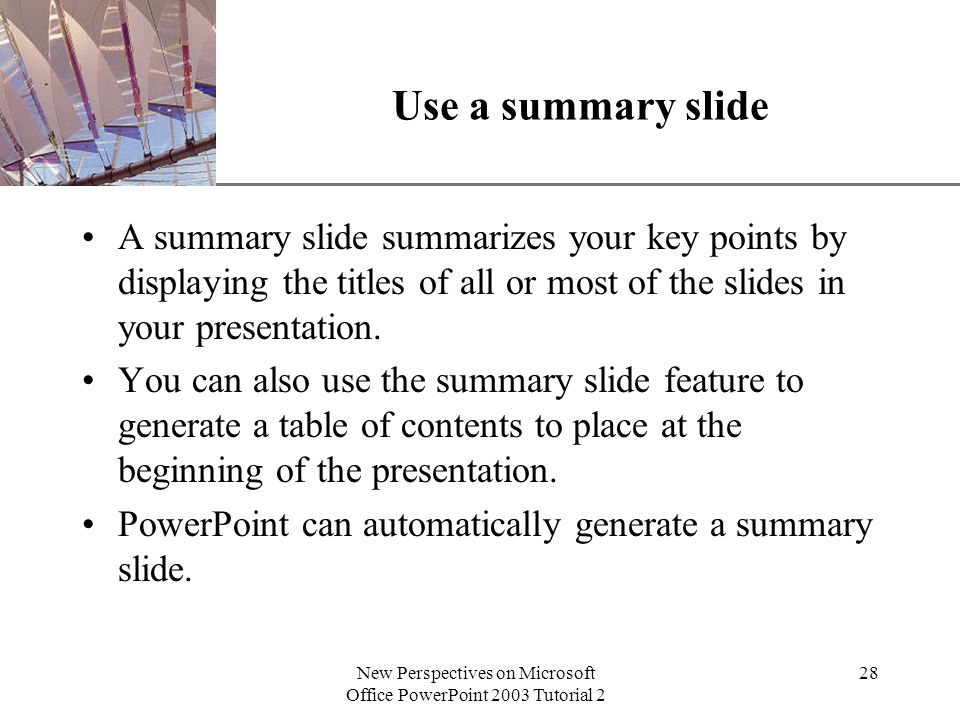 XP New Perspectives on Microsoft Office PowerPoint 2003 Tutorial 2 28 Use a summary slide A summary slide summarizes your key points by displaying the titles of all or most of the slides in your presentation.