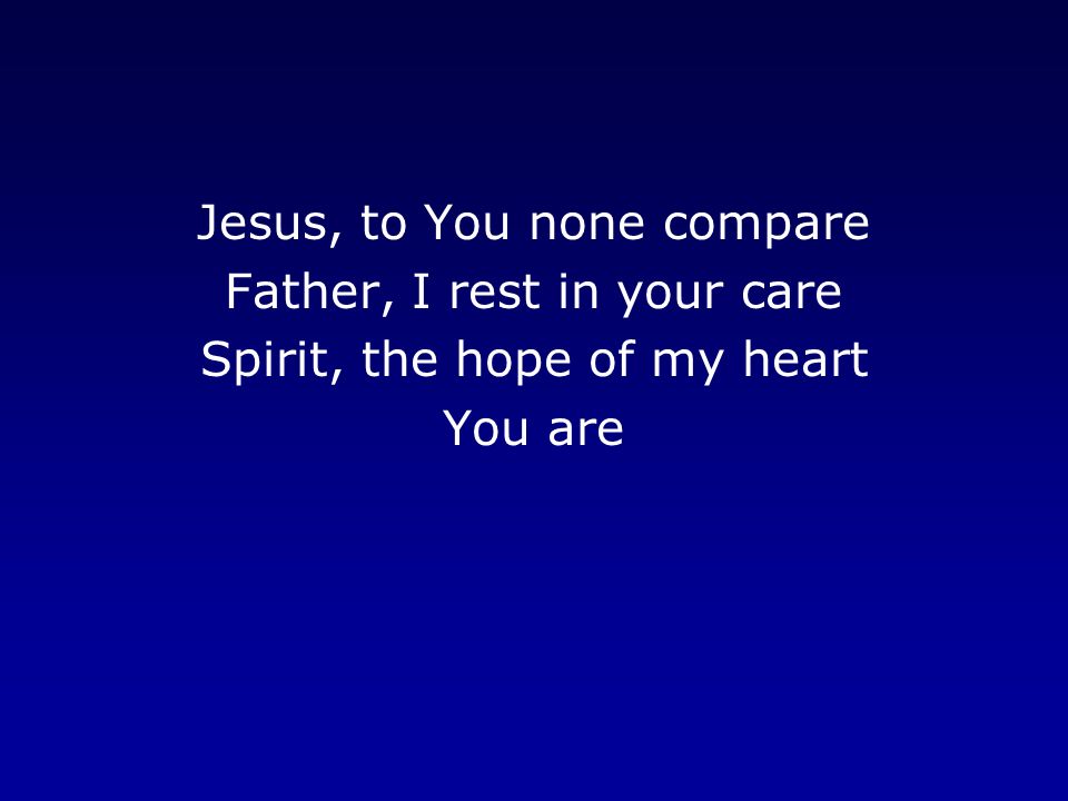 Jesus, to You none compare Father, I rest in your care Spirit, the hope of my heart You are