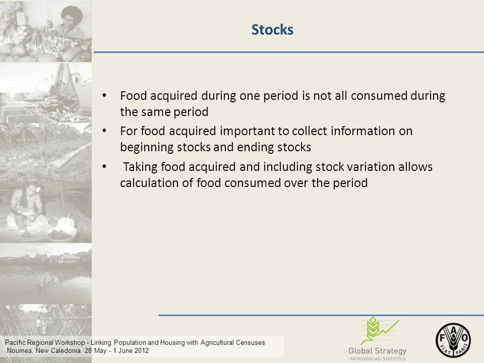 Pacific Regional Workshop - Linking Population and Housing with Agricultural Censuses Noumea, New Caledonia 28 May - 1 June 2012 Stocks Food acquired during one period is not all consumed during the same period For food acquired important to collect information on beginning stocks and ending stocks Taking food acquired and including stock variation allows calculation of food consumed over the period
