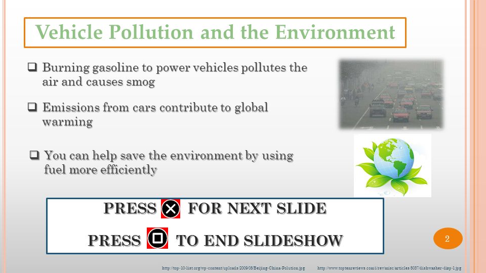 PRESS FOR NEXT SLIDE PRESS TO END SLIDESHOW  Burning gasoline to power vehicles pollutes the air and causes smog  Emissions from cars contribute to global warming  You can help save the environment by using fuel more efficiently Vehicle Pollution and the Environment   2