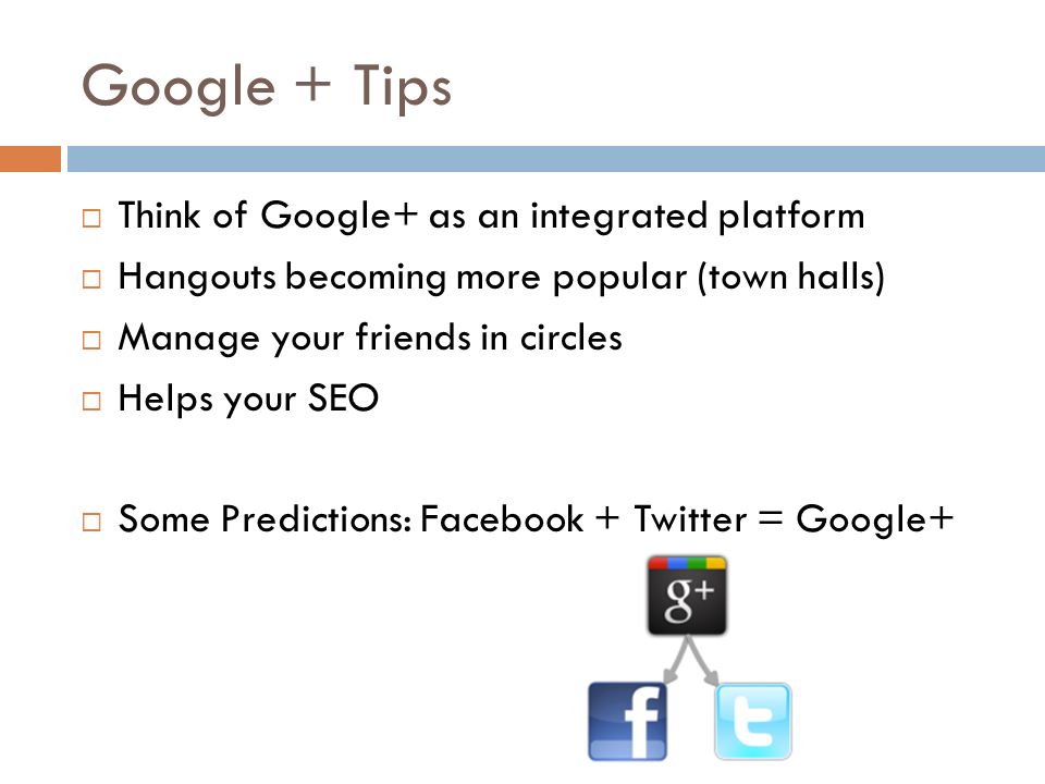 Google + Tips  Think of Google+ as an integrated platform  Hangouts becoming more popular (town halls)  Manage your friends in circles  Helps your SEO  Some Predictions: Facebook + Twitter = Google+
