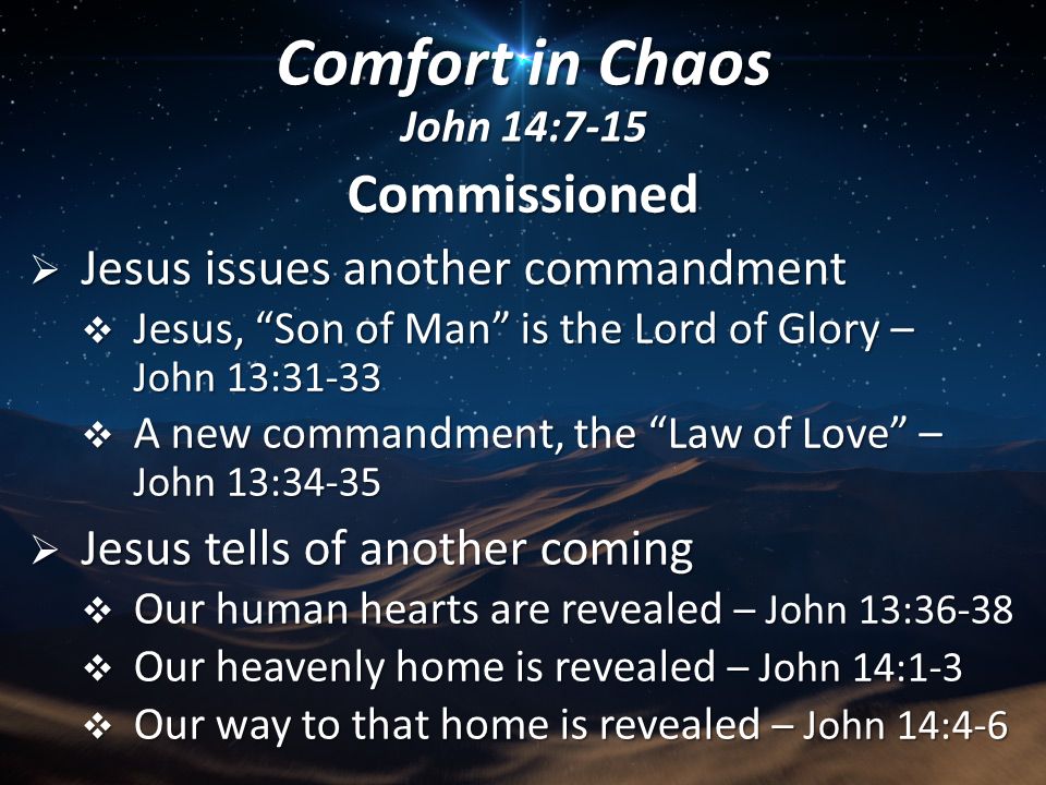 Commissioned  Jesus issues another commandment  Jesus, Son of Man is the Lord of Glory – John 13:31-33  A new commandment, the Law of Love – John 13:34-35  Jesus tells of another coming  Our human hearts are revealed – John 13:36-38  Our heavenly home is revealed – John 14:1-3  Our way to that home is revealed – John 14:4-6 Comfort in Chaos John 14:7-15