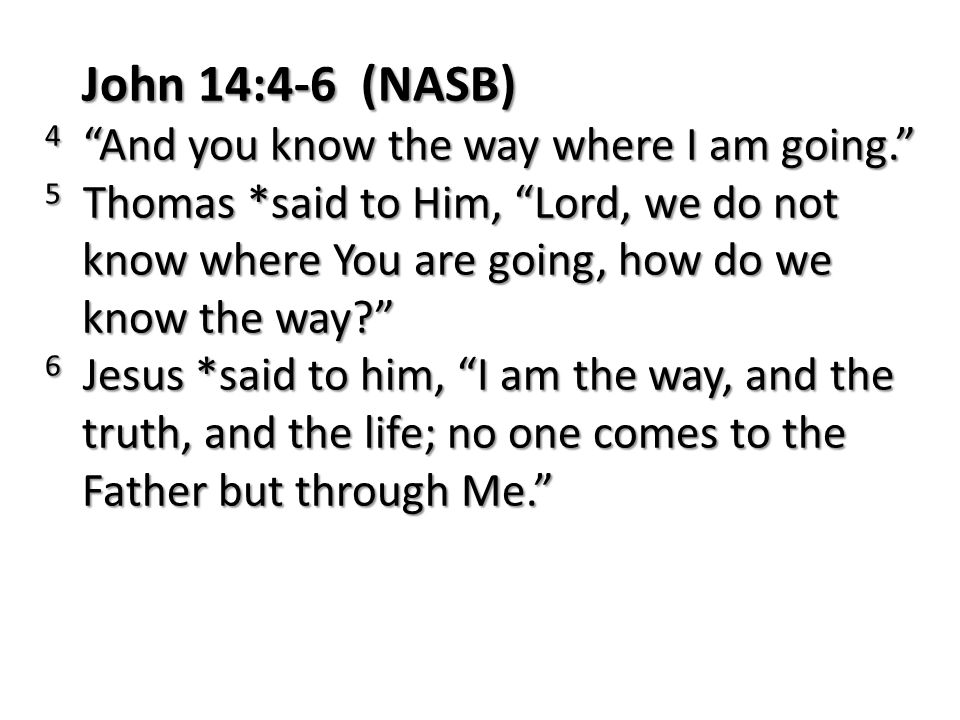 John 14:4-6 (NASB) 4 And you know the way where I am going. 5 Thomas *said to Him, Lord, we do not know where You are going, how do we know the way 6 Jesus *said to him, I am the way, and the truth, and the life; no one comes to the Father but through Me.