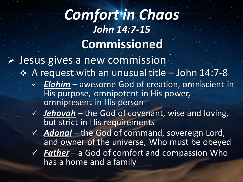 Commissioned  Jesus gives a new commission  A request with an unusual title – John 14:7-8 Elohim – awesome God of creation, omniscient in His purpose, omnipotent in His power, omnipresent in His person Elohim – awesome God of creation, omniscient in His purpose, omnipotent in His power, omnipresent in His person Jehovah – the God of covenant, wise and loving, but strict in His requirements Jehovah – the God of covenant, wise and loving, but strict in His requirements Adonai – the God of command, sovereign Lord, and owner of the universe, Who must be obeyed Adonai – the God of command, sovereign Lord, and owner of the universe, Who must be obeyed Father – a God of comfort and compassion Who has a home and a family Father – a God of comfort and compassion Who has a home and a family Comfort in Chaos John 14:7-15