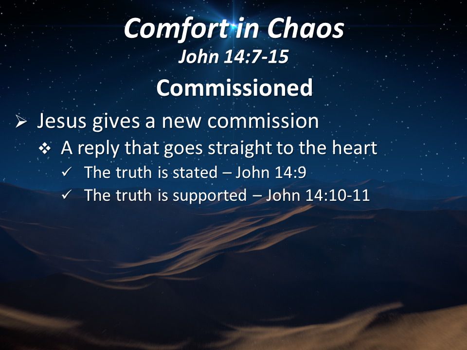 Commissioned  Jesus gives a new commission  A reply that goes straight to the heart The truth is stated – John 14:9 The truth is stated – John 14:9 The truth is supported – John 14:10-11 The truth is supported – John 14:10-11 Comfort in Chaos John 14:7-15