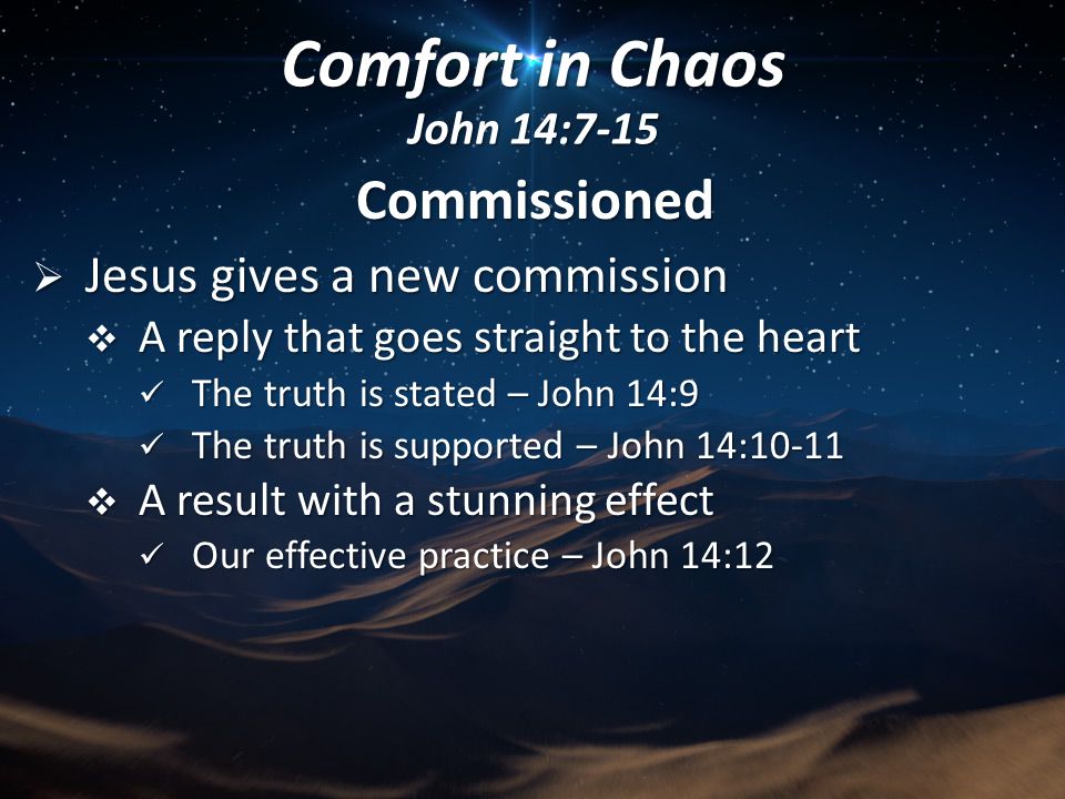 Commissioned  Jesus gives a new commission  A reply that goes straight to the heart The truth is stated – John 14:9 The truth is stated – John 14:9 The truth is supported – John 14:10-11 The truth is supported – John 14:10-11  A result with a stunning effect Our effective practice – John 14:12 Our effective practice – John 14:12 Comfort in Chaos John 14:7-15