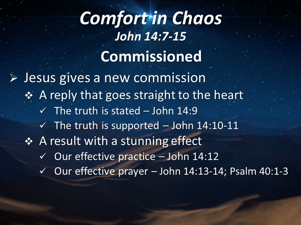 Commissioned  Jesus gives a new commission  A reply that goes straight to the heart The truth is stated – John 14:9 The truth is stated – John 14:9 The truth is supported – John 14:10-11 The truth is supported – John 14:10-11  A result with a stunning effect Our effective practice – John 14:12 Our effective practice – John 14:12 Our effective prayer – John 14:13-14; Psalm 40:1-3 Our effective prayer – John 14:13-14; Psalm 40:1-3 Comfort in Chaos John 14:7-15
