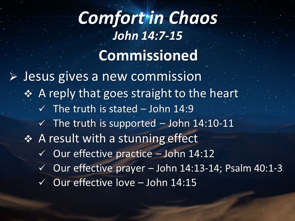 Commissioned  Jesus gives a new commission  A reply that goes straight to the heart The truth is stated – John 14:9 The truth is stated – John 14:9 The truth is supported – John 14:10-11 The truth is supported – John 14:10-11  A result with a stunning effect Our effective practice – John 14:12 Our effective practice – John 14:12 Our effective prayer – John 14:13-14; Psalm 40:1-3 Our effective prayer – John 14:13-14; Psalm 40:1-3 Our effective love – John 14:15 Our effective love – John 14:15 Comfort in Chaos John 14:7-15