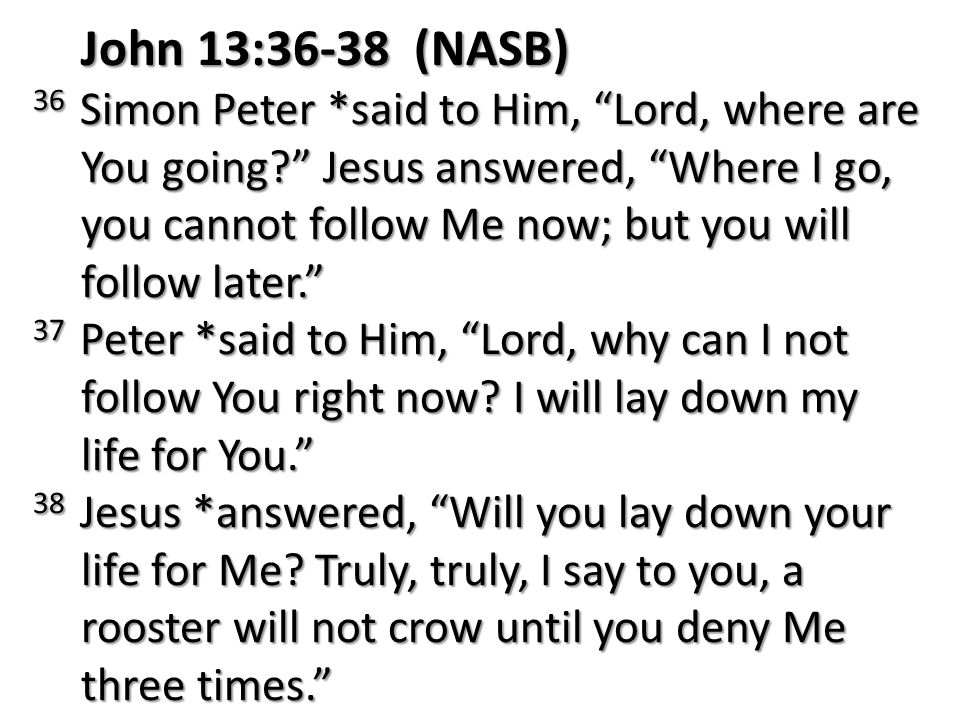 John 13:36-38 (NASB) 36 Simon Peter *said to Him, Lord, where are You going Jesus answered, Where I go, you cannot follow Me now; but you will follow later. 37 Peter *said to Him, Lord, why can I not follow You right now.