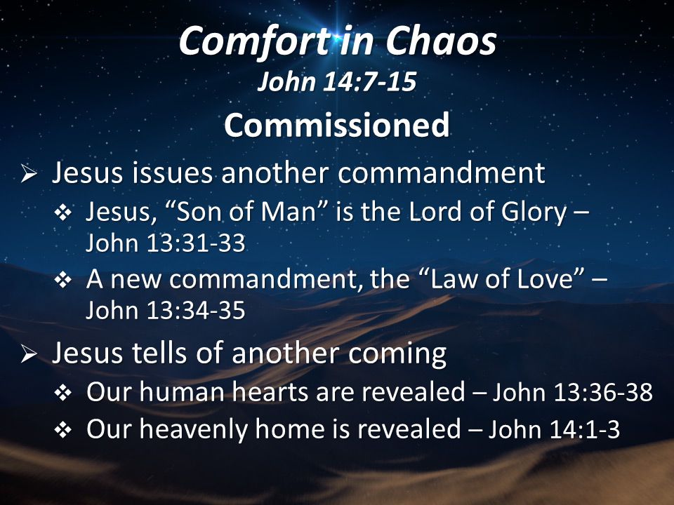Commissioned  Jesus issues another commandment  Jesus, Son of Man is the Lord of Glory – John 13:31-33  A new commandment, the Law of Love – John 13:34-35  Jesus tells of another coming  Our human hearts are revealed – John 13:36-38  Our heavenly home is revealed – John 14:1-3 Comfort in Chaos John 14:7-15