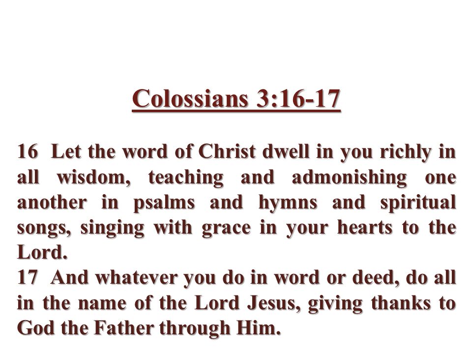 Colossians 3: Let the word of Christ dwell in you richly in all wisdom, teaching and admonishing one another in psalms and hymns and spiritual songs, singing with grace in your hearts to the Lord.