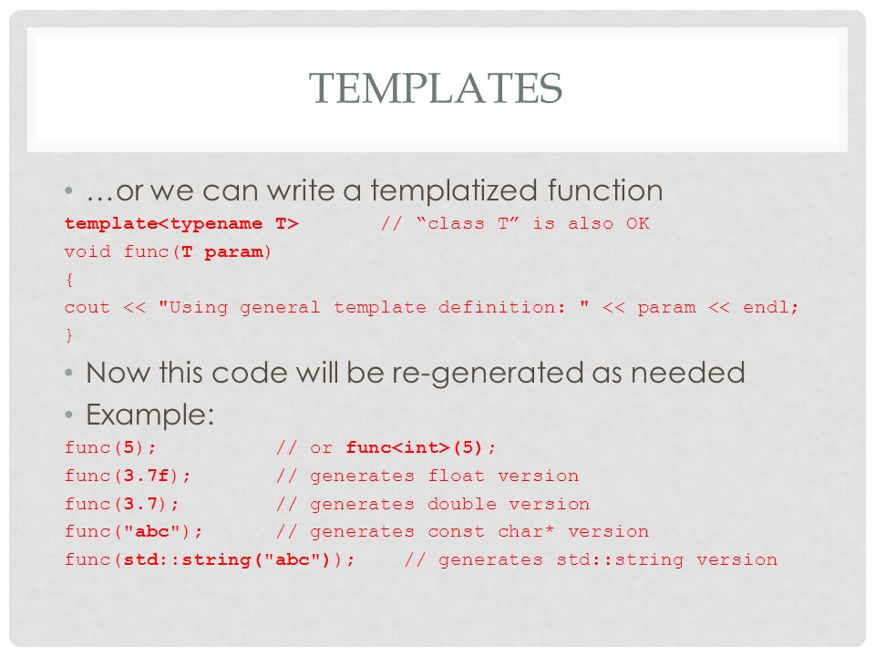 TEMPLATES …or we can write a templatized function template // class T is also OK void func(T param) { cout << Using general template definition: << param << endl; } Now this code will be re-generated as needed Example: func(5); // or func (5); func(3.7f); // generates float version func(3.7); // generates double version func( abc ); // generates const char* version func(std::string( abc )); // generates std::string version