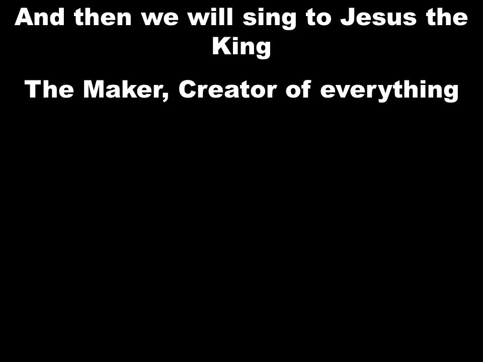 And then we will sing to Jesus the King The Maker, Creator of everything