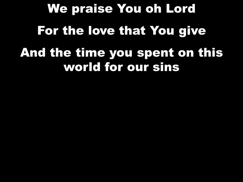 We praise You oh Lord For the love that You give And the time you spent on this world for our sins