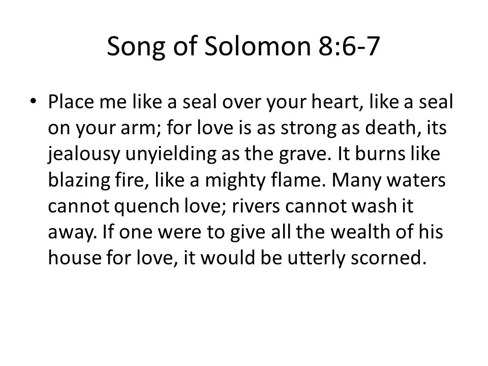 Song of Solomon 8:6-7 Place me like a seal over your heart, like a seal on your arm; for love is as strong as death, its jealousy unyielding as the grave.