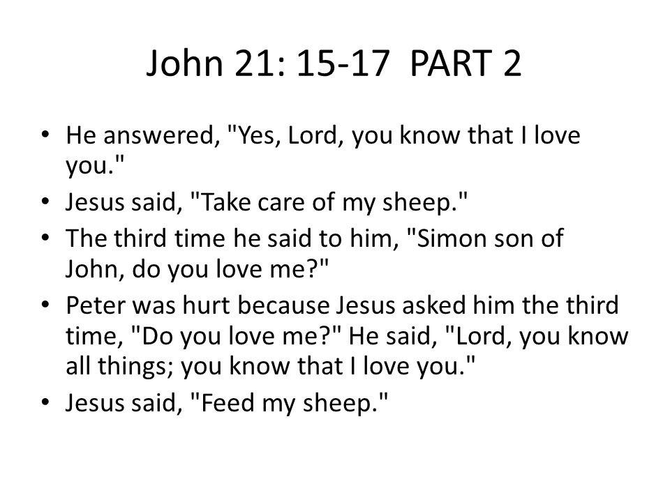 John 21: PART 2 He answered, Yes, Lord, you know that I love you. Jesus said, Take care of my sheep. The third time he said to him, Simon son of John, do you love me Peter was hurt because Jesus asked him the third time, Do you love me He said, Lord, you know all things; you know that I love you. Jesus said, Feed my sheep.