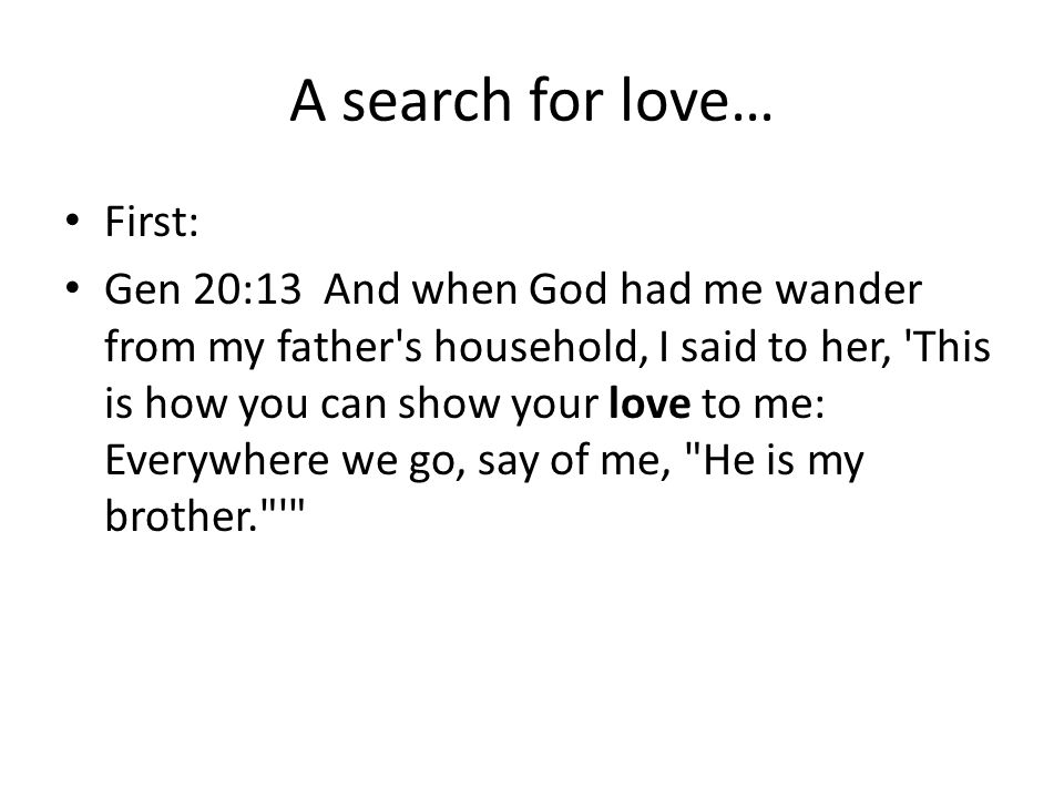 A search for love… First: Gen 20:13 And when God had me wander from my father s household, I said to her, This is how you can show your love to me: Everywhere we go, say of me, He is my brother.