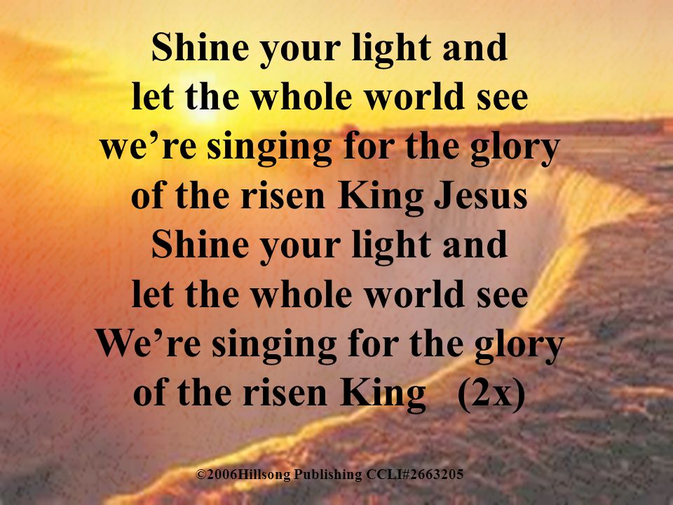 Shine your light and let the whole world see we’re singing for the glory of the risen King Jesus Shine your light and let the whole world see We’re singing for the glory of the risen King (2x) ©2006Hillsong Publishing CCLI#