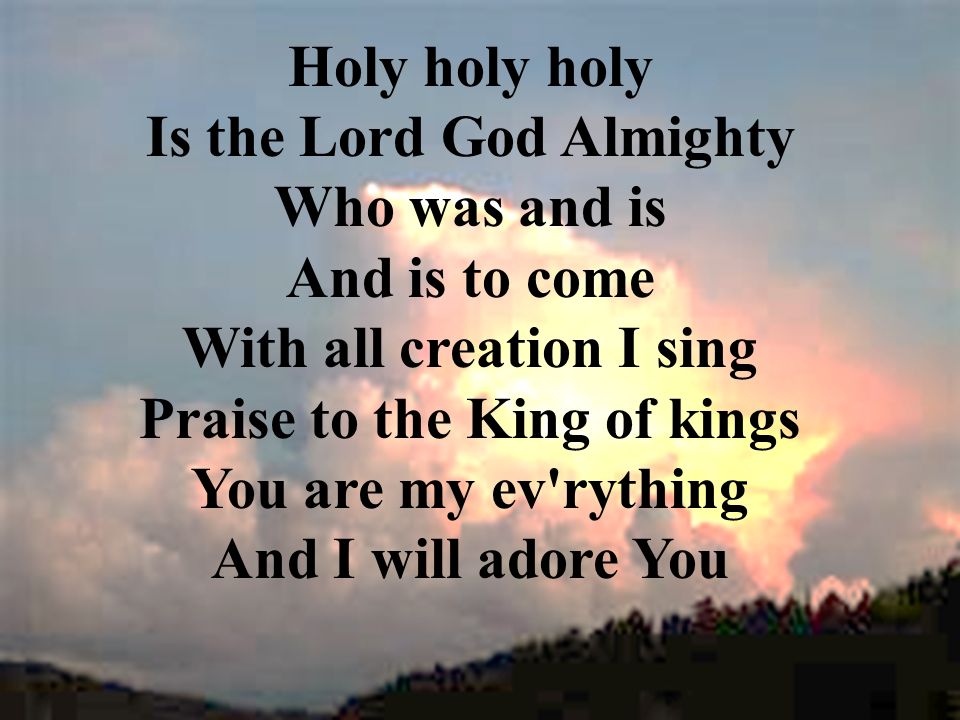 Holy holy holy Is the Lord God Almighty Who was and is And is to come With all creation I sing Praise to the King of kings You are my ev rything And I will adore You