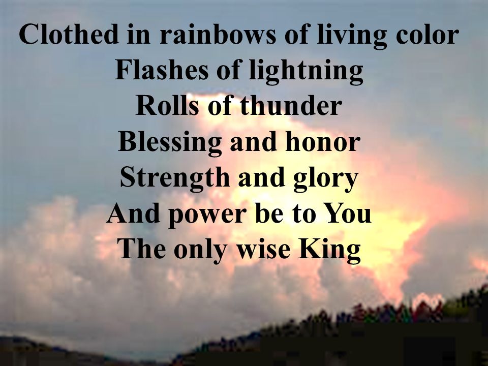 Clothed in rainbows of living color Flashes of lightning Rolls of thunder Blessing and honor Strength and glory And power be to You The only wise King