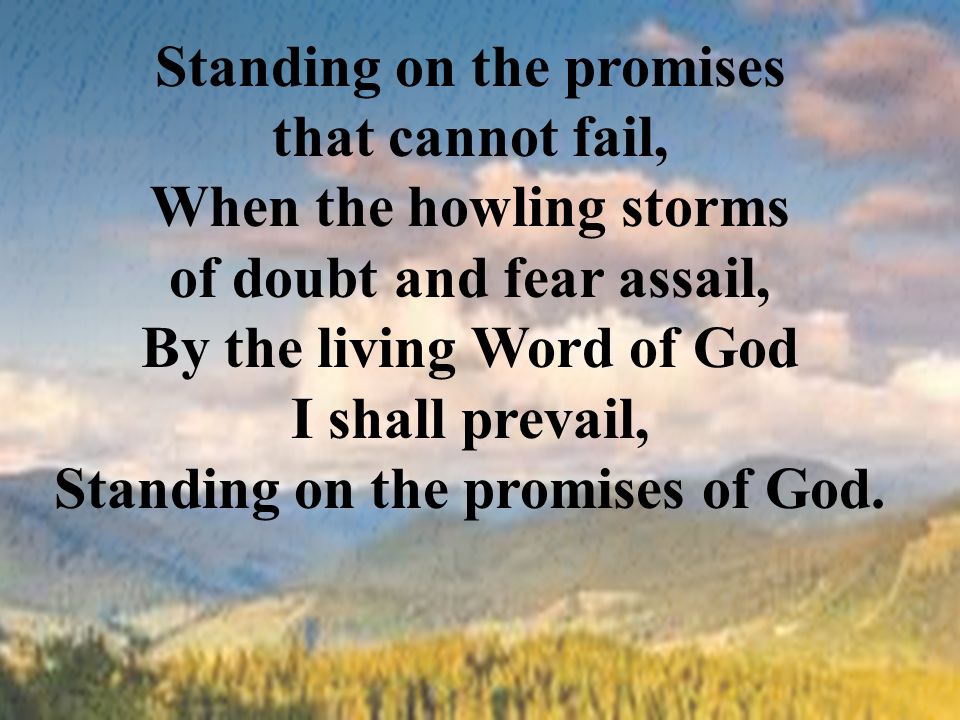 Standing on the promises that cannot fail, When the howling storms of doubt and fear assail, By the living Word of God I shall prevail, Standing on the promises of God.