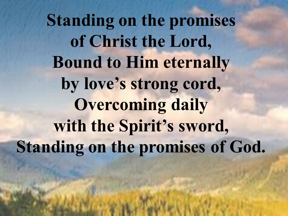 Standing on the promises of Christ the Lord, Bound to Him eternally by love’s strong cord, Overcoming daily with the Spirit’s sword, Standing on the promises of God.