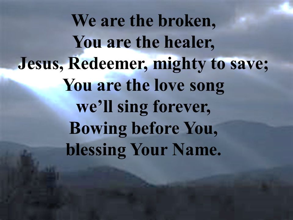 We are the broken, You are the healer, Jesus, Redeemer, mighty to save; You are the love song we’ll sing forever, Bowing before You, blessing Your Name.