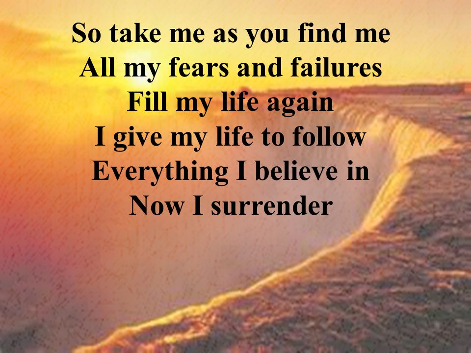 So take me as you find me All my fears and failures Fill my life again I give my life to follow Everything I believe in Now I surrender